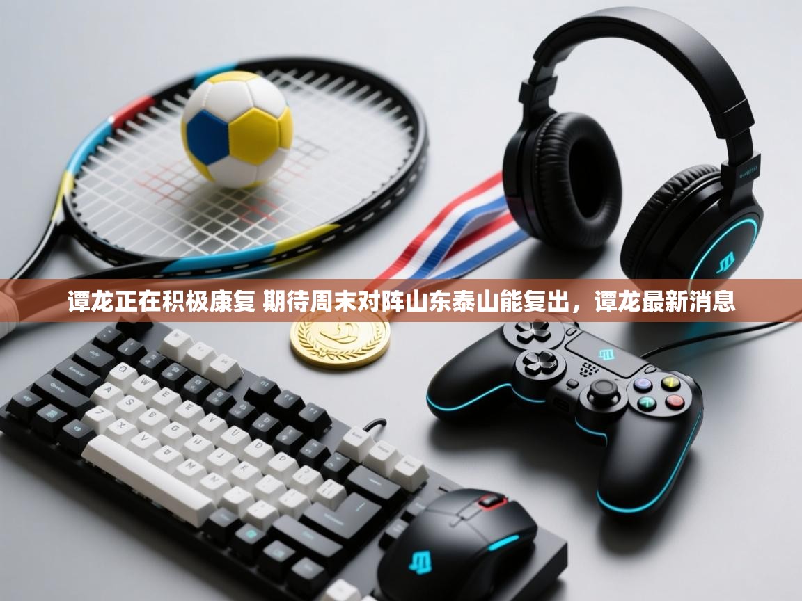 海星体育官方下载-谭龙正在积极康复 期待周末对阵山东泰山能复出，谭龙最新消息