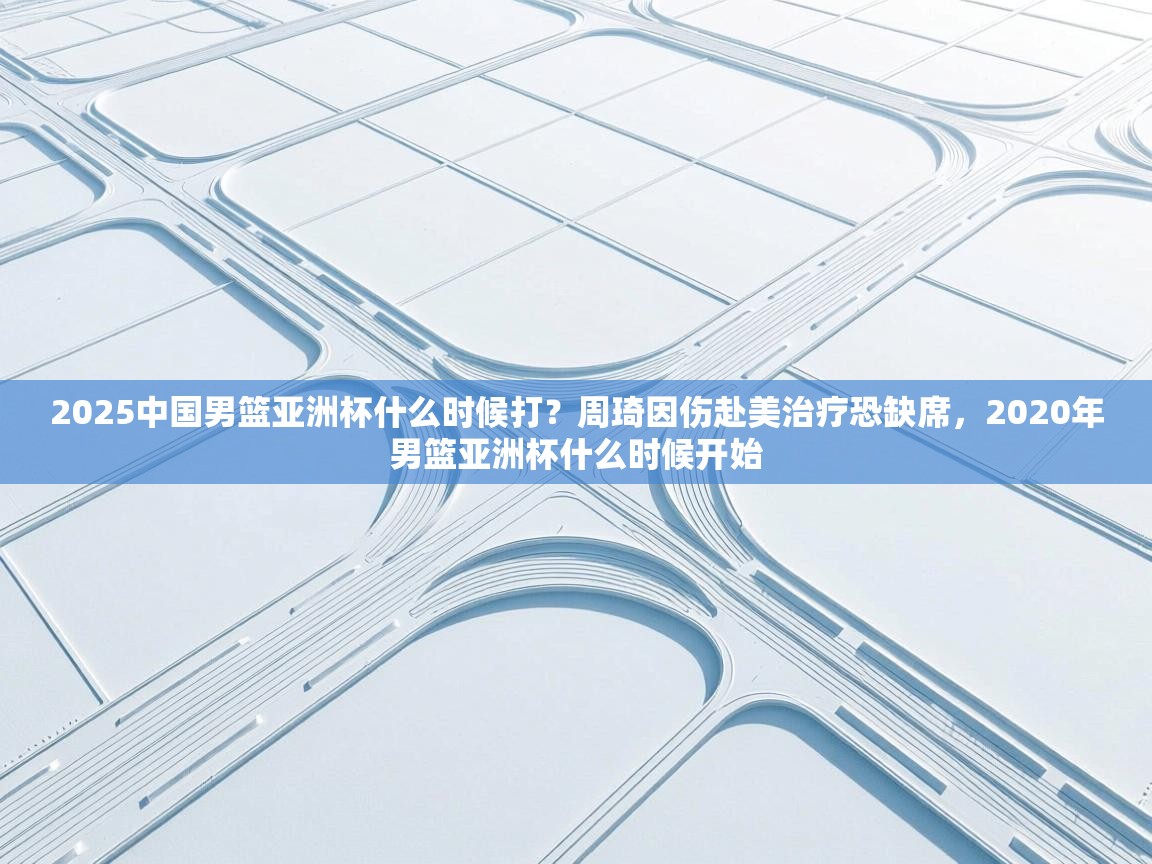 海星体育 谢宇宁-2025中国男篮亚洲杯什么时候打?周琦因伤赴美治疗恐缺席,2020年男篮亚洲杯什么时候开始 第1张