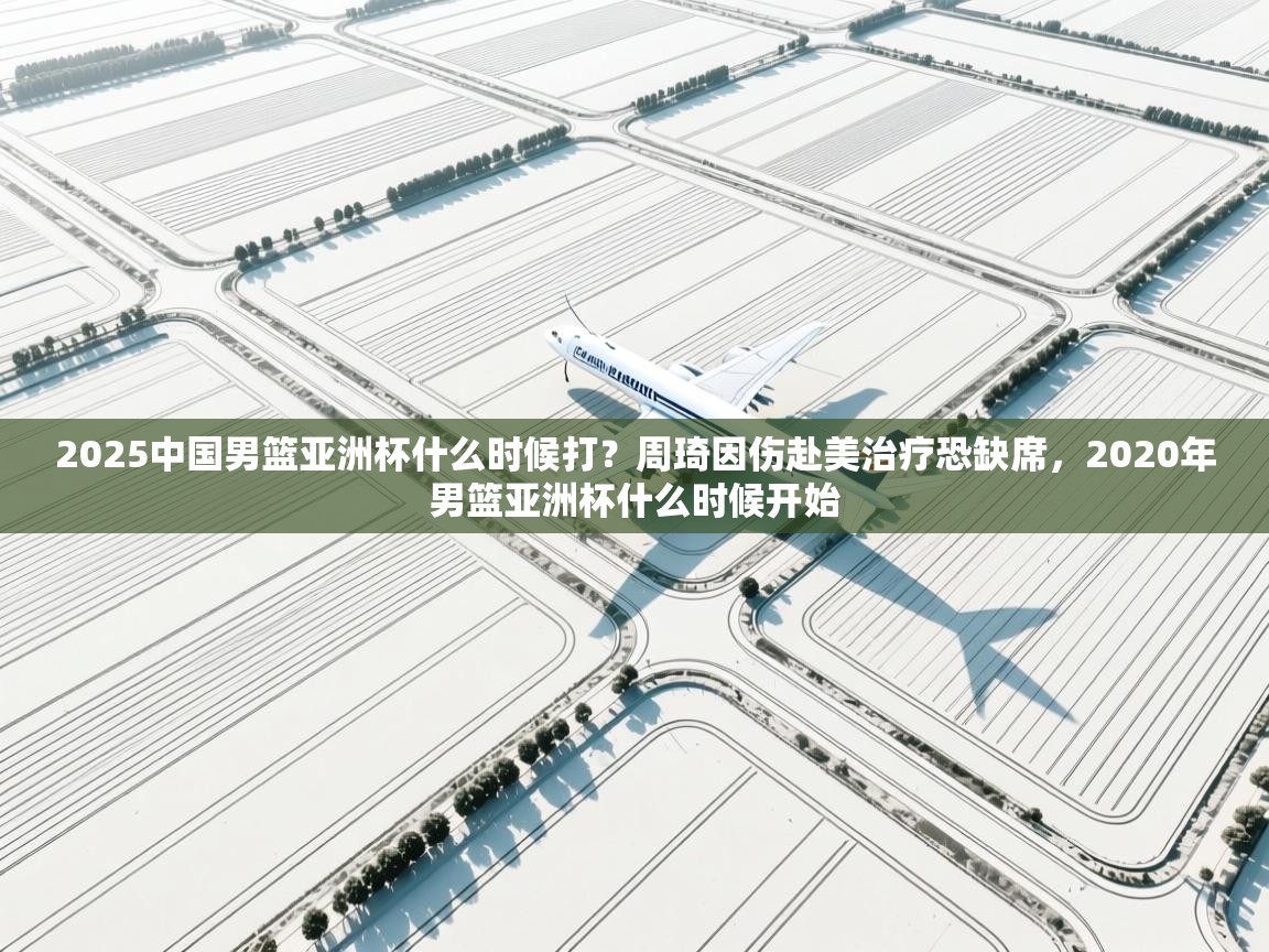 海星体育 谢宇宁-2025中国男篮亚洲杯什么时候打?周琦因伤赴美治疗恐缺席,2020年男篮亚洲杯什么时候开始 第2张