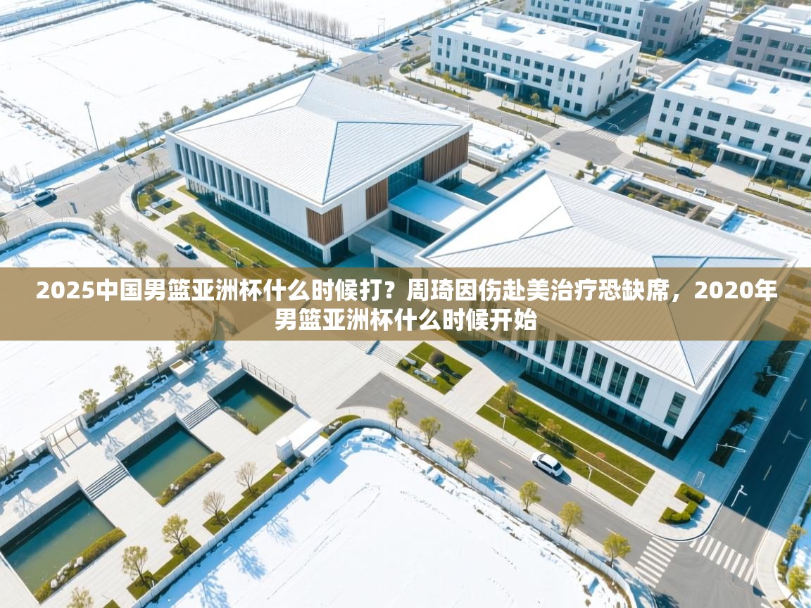 海星体育 谢宇宁-2025中国男篮亚洲杯什么时候打?周琦因伤赴美治疗恐缺席,2020年男篮亚洲杯什么时候开始 第3张