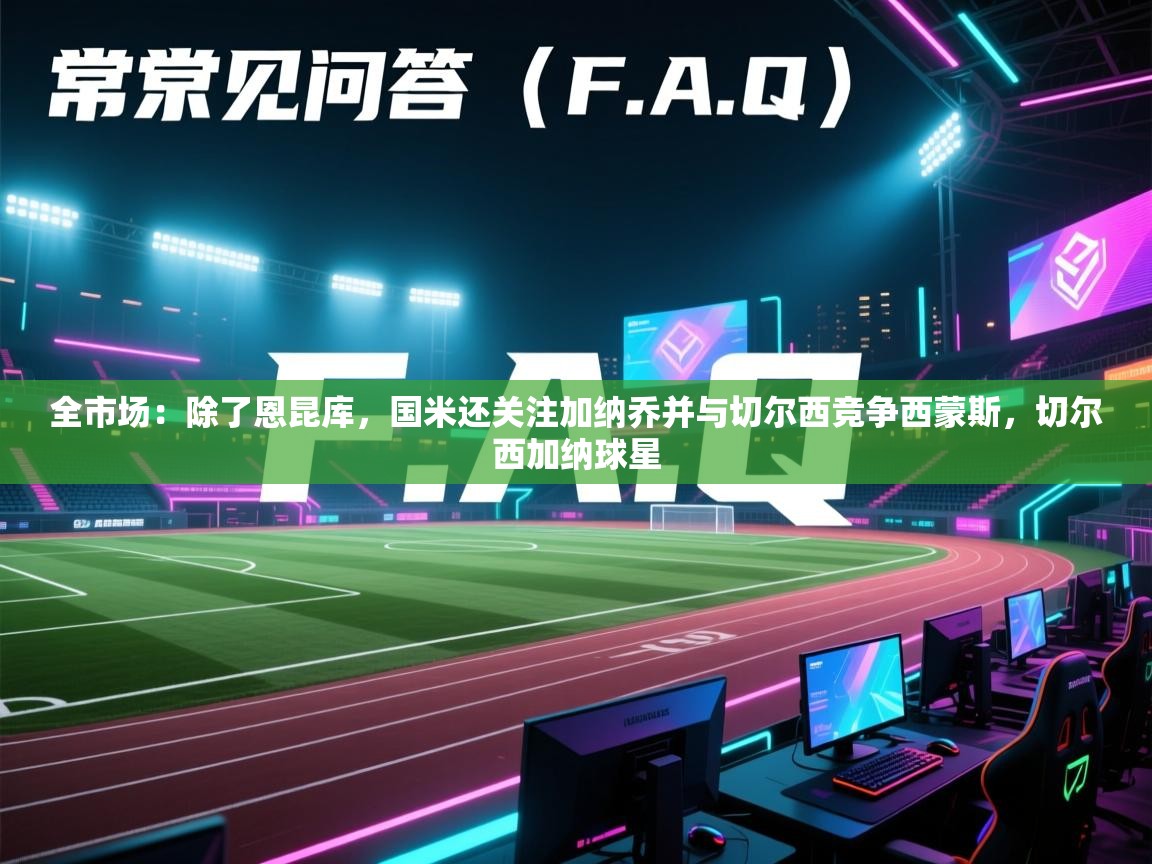 海星体育app下载-全市场：除了恩昆库，国米还关注加纳乔并与切尔西竞争西蒙斯，切尔西加纳球星