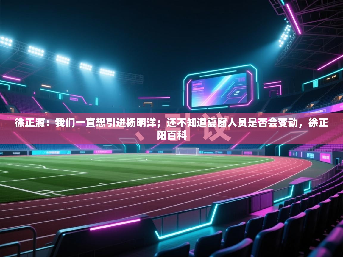 海星体育官网-徐正源:我们一直想引进杨明洋;还不知道夏窗人员是否会变动,徐正阳百科 第1张