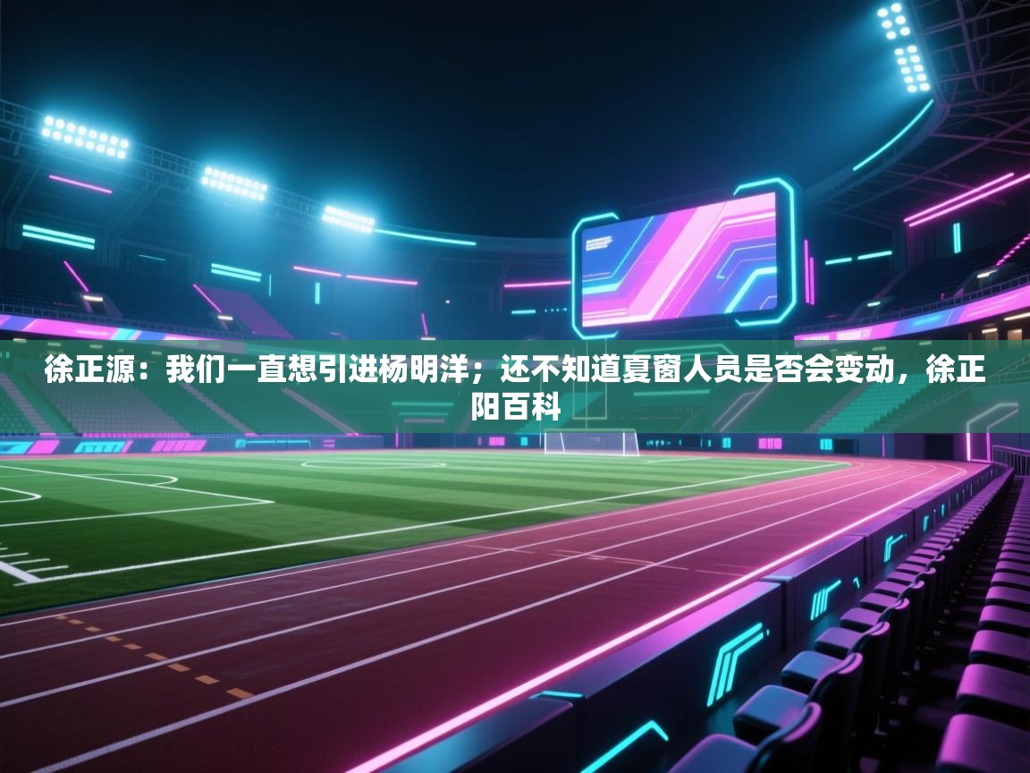 海星体育官网-徐正源:我们一直想引进杨明洋;还不知道夏窗人员是否会变动,徐正阳百科 第2张