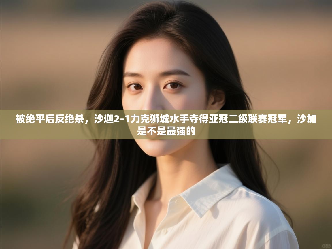 海星体育直播官网-被绝平后反绝杀,沙迦2-1力克狮城水手夺得亚冠二级联赛冠军,沙加是不是最强的 第1张