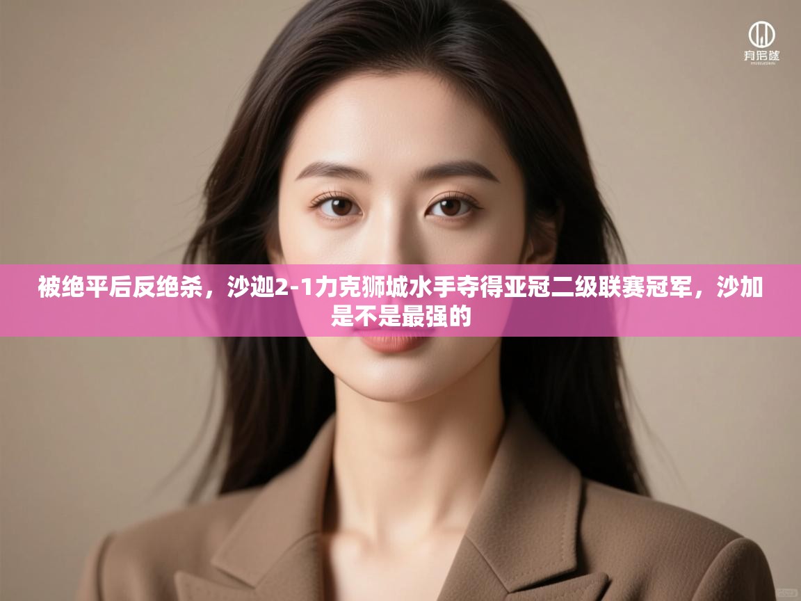 海星体育直播官网-被绝平后反绝杀,沙迦2-1力克狮城水手夺得亚冠二级联赛冠军,沙加是不是最强的 第4张