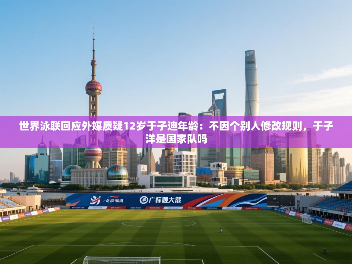 海星体育官方入口-世界泳联回应外媒质疑12岁于子迪年龄：不因个别人修改规则，于子洋是国家队吗  第1张