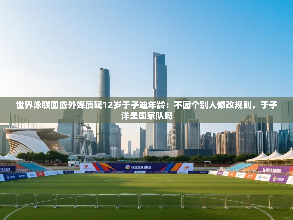 海星体育官方入口-世界泳联回应外媒质疑12岁于子迪年龄：不因个别人修改规则，于子洋是国家队吗  第3张