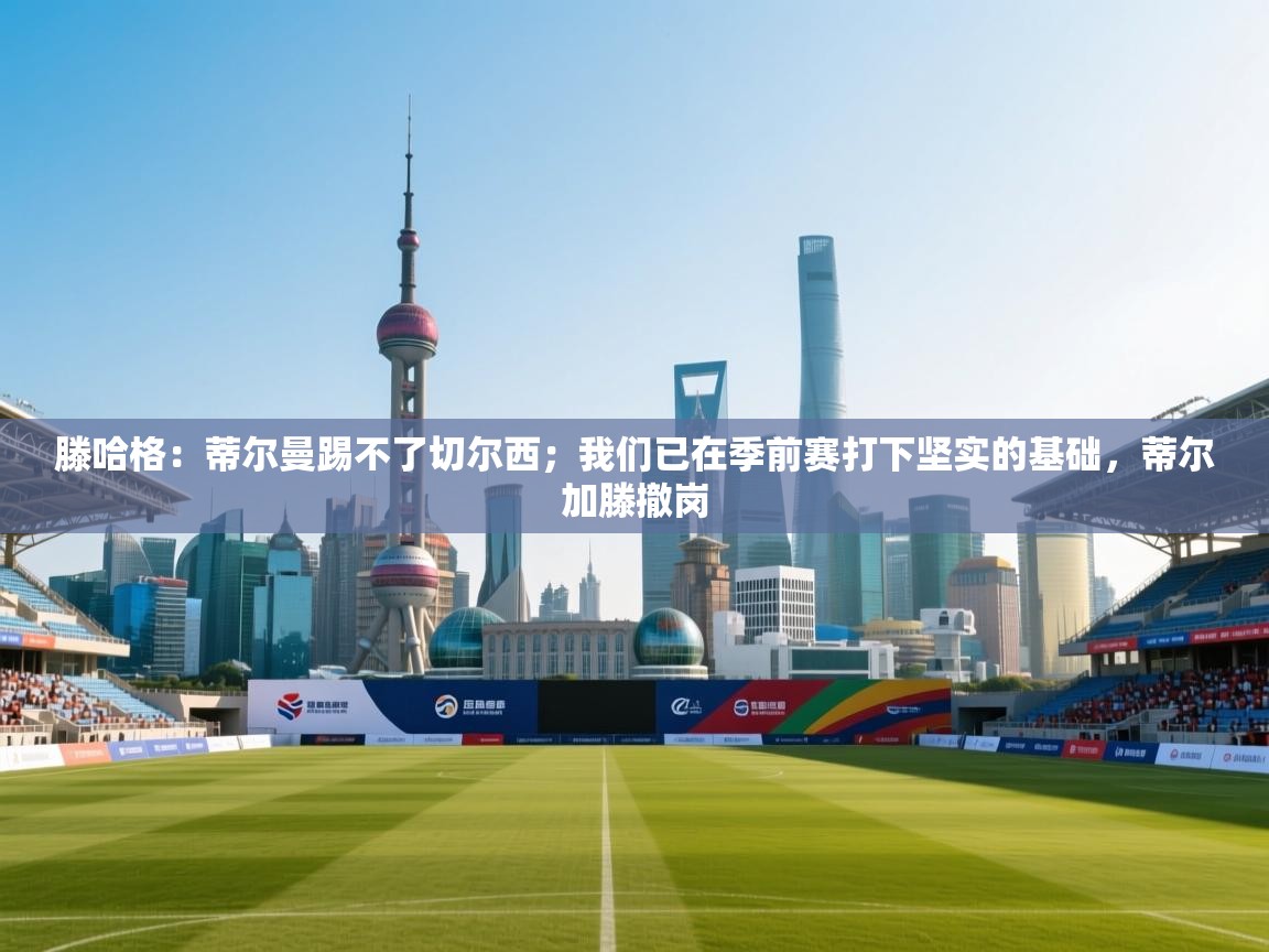 海星体育tv官方网站-滕哈格：蒂尔曼踢不了切尔西；我们已在季前赛打下坚实的基础，蒂尔加滕撤岗